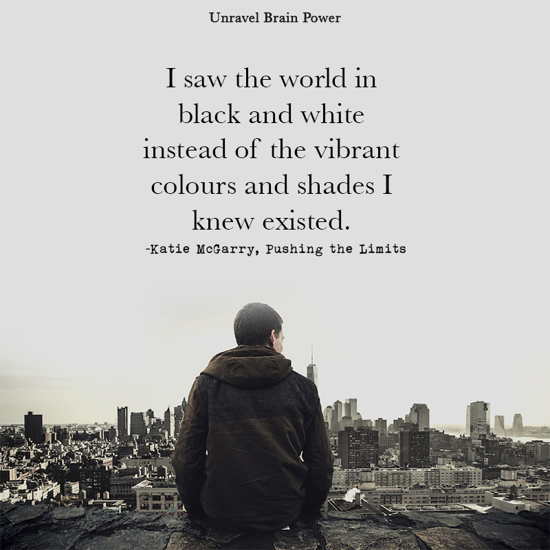 “I saw the world in black and white instead of the vibrant colours and shades I knew existed.”  ― Katie McGarry, Pushing the Limits