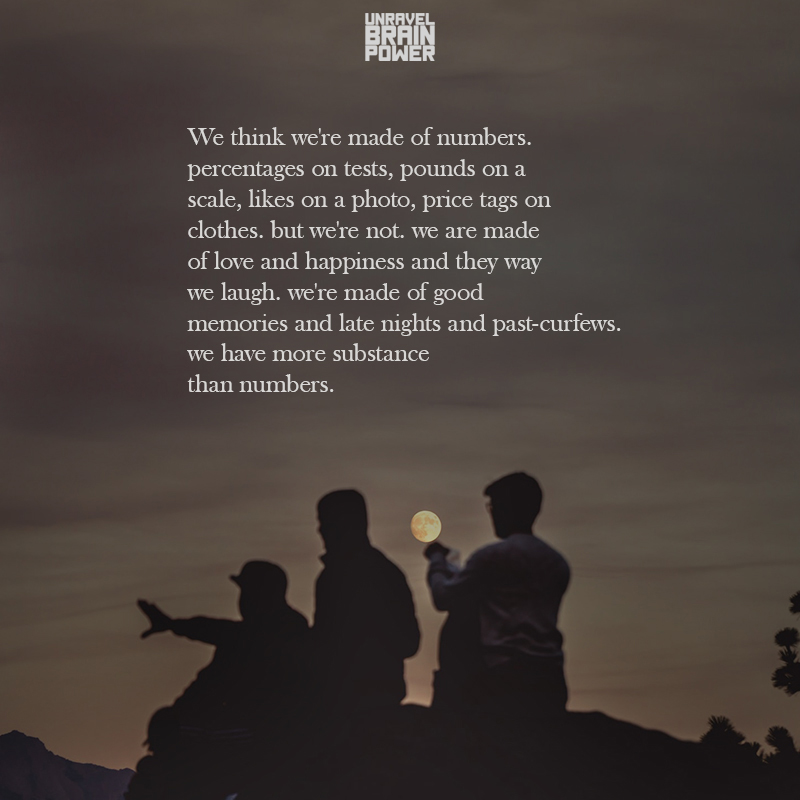 we think we're made of numbers. percentages on tests, pounds on a scale, likes on a photo, price tags on clothes. but we're not. we are made of love and happiness and they way we laugh. we're made of good memories and late nights and past-curfews. we have more substance than numbers.