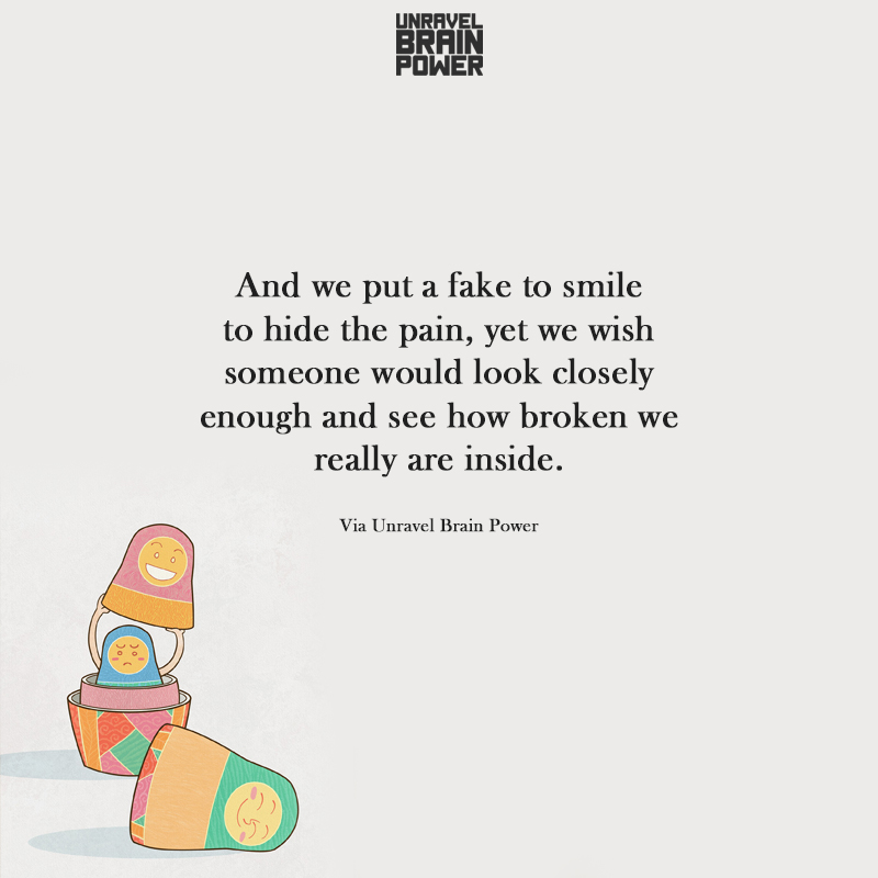 And we put a fake to smile to hide the pain, yet we wish someone would look closely enough and see how broken we really are inside.